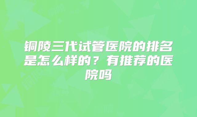 铜陵三代试管医院的排名是怎么样的？有推荐的医院吗