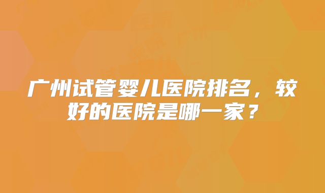 广州试管婴儿医院排名，较好的医院是哪一家？