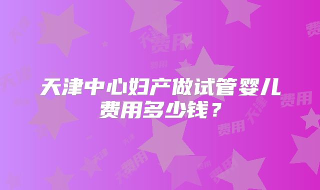 天津中心妇产做试管婴儿费用多少钱?