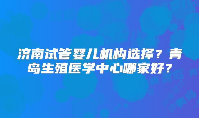 济南试管婴儿机构选择?青岛生殖医学中心哪家好?