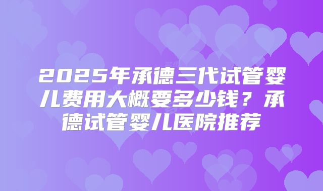 2025年承德三代试管婴儿费用大概要多少钱?承德试管婴儿医院推荐