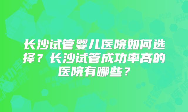 长沙试管婴儿医院如何选择？长沙试管成功率高的医院有哪些？
