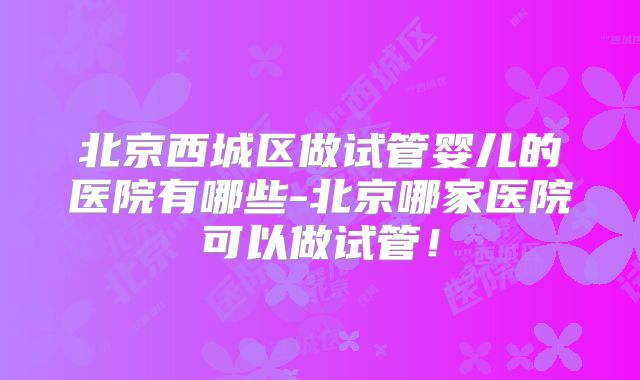 北京西城区做试管婴儿的医院有哪些-北京哪家医院可以做试管！