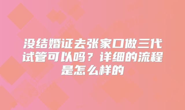 没结婚证去张家口做三代试管可以吗?详细的流程是怎么样的