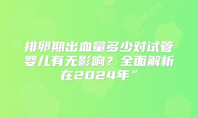 排卵期出血量多少对试管婴儿有无影响？全面解析在2024年”