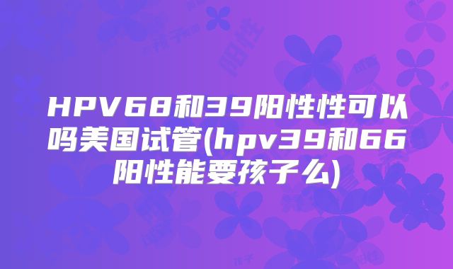 HPV68和39阳性性可以吗美国试管(hpv39和66阳性能要孩子么)