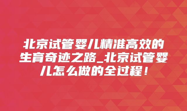 北京试管婴儿精准高效的生育奇迹之路_北京试管婴儿怎么做的全过程！