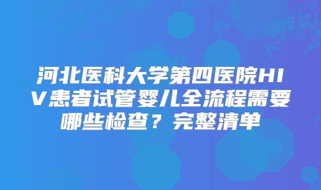 河北医科大学第四医院HIV患者试管婴儿全流程需要哪些检查？完整清单