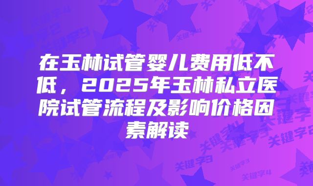 在玉林试管婴儿费用低不低，2025年玉林私立医院试管流程及影响价格因素解读