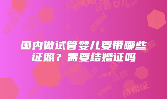 国内做试管婴儿要带哪些证照？需要结婚证吗
