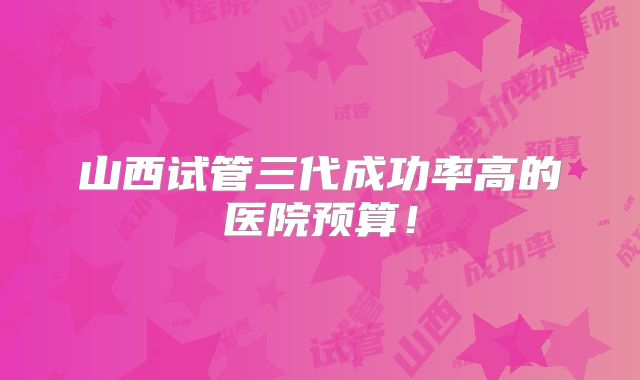 山西试管三代成功率高的医院预算!