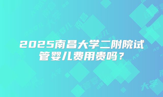 2025南昌大学二附院试管婴儿费用贵吗?
