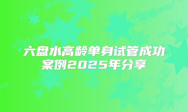 六盘水高龄单身试管成功案例2025年分享
