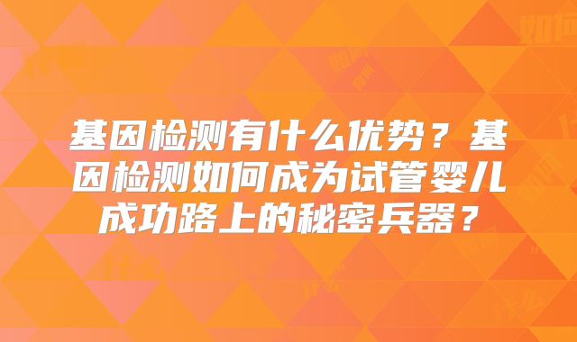 基因检测有什么优势？基因检测如何成为试管婴儿成功路上的秘密兵器？