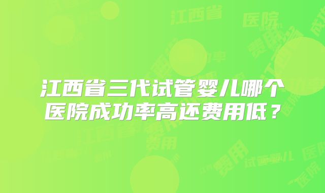 江西省三代试管婴儿哪个医院成功率高还费用低？