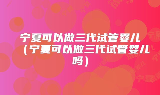 宁夏可以做三代试管婴儿（宁夏可以做三代试管婴儿吗）
