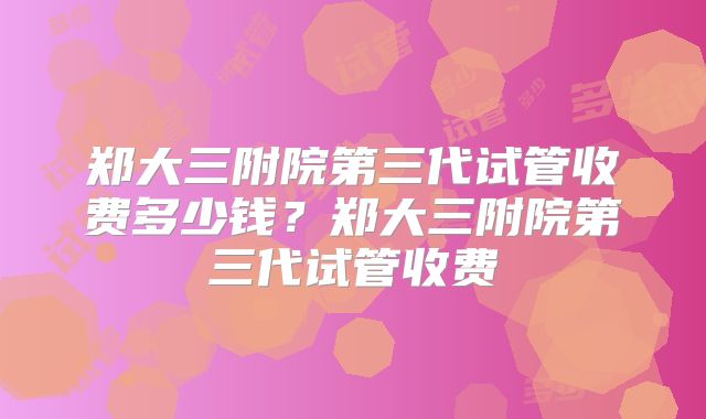 郑大三附院第三代试管收费多少钱？郑大三附院第三代试管收费