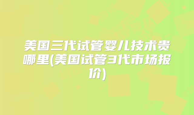 美国三代试管婴儿技术贵哪里(美国试管3代市场报价)