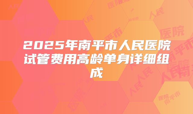 2025年南平市人民医院试管费用高龄单身详细组成