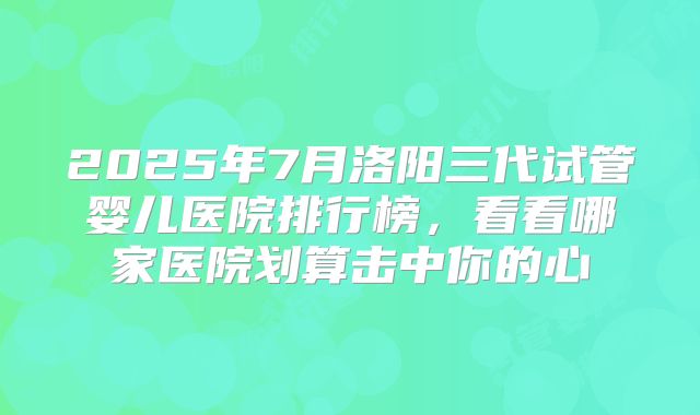 2025年7月洛阳三代试管婴儿医院排行榜，看看哪家医院划算击中你的心