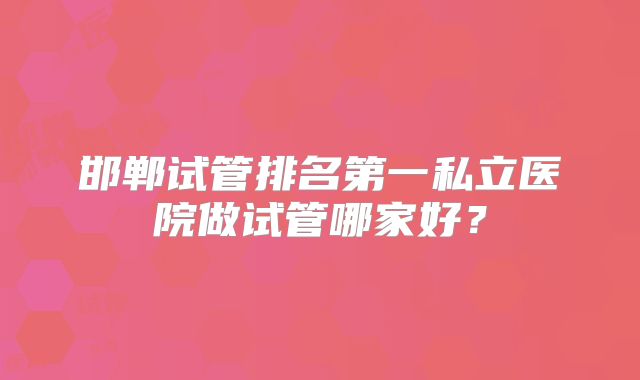 邯郸试管排名第一私立医院做试管哪家好？