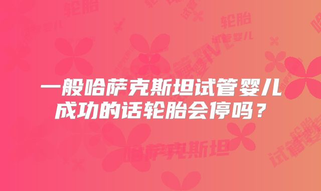 一般哈萨克斯坦试管婴儿成功的话轮胎会停吗?