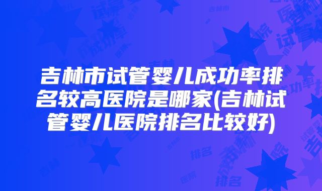 吉林市试管婴儿成功率排名较高医院是哪家(吉林试管婴儿医院排名比较好)