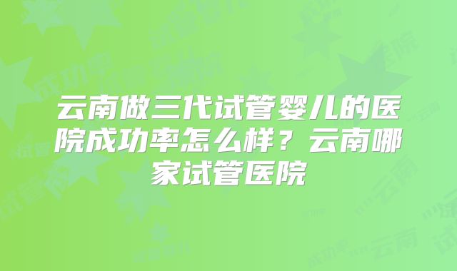 云南做三代试管婴儿的医院成功率怎么样？云南哪家试管医院