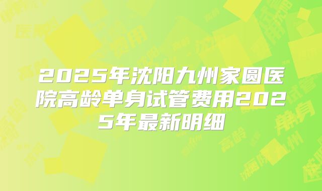 2025年沈阳九州家圆医院高龄单身试管费用2025年最新明细