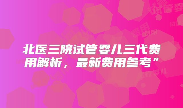 北医三院试管婴儿三代费用解析，最新费用参考”