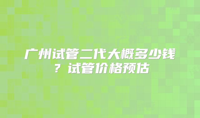 广州试管二代大概多少钱？试管价格预估