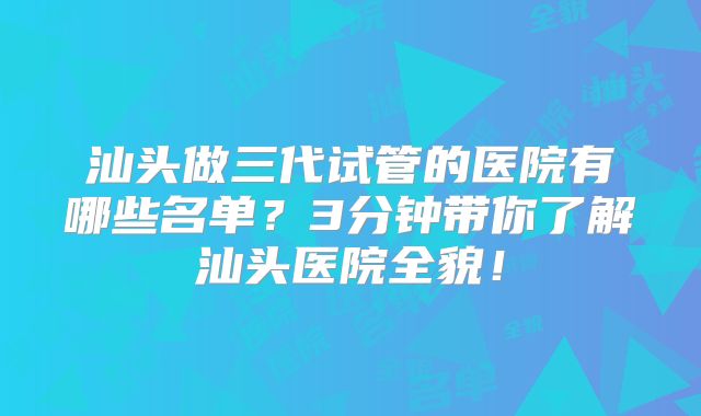 汕头做三代试管的医院有哪些名单？3分钟带你了解汕头医院全貌！