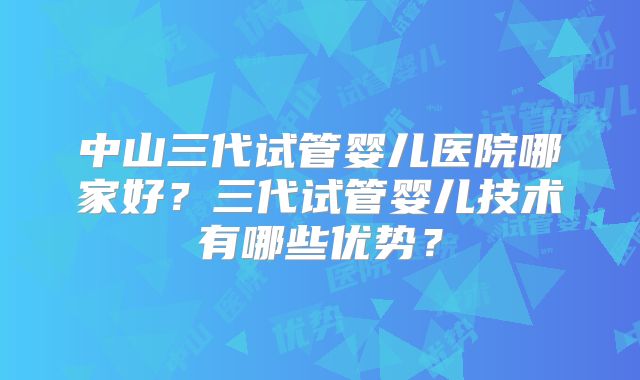 中山三代试管婴儿医院哪家好？三代试管婴儿技术有哪些优势？