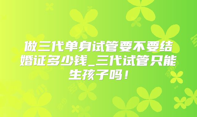 做三代单身试管要不要结婚证多少钱_三代试管只能生孩子吗！