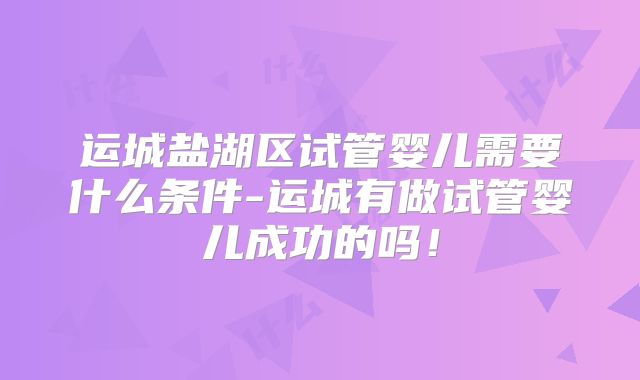运城盐湖区试管婴儿需要什么条件-运城有做试管婴儿成功的吗！