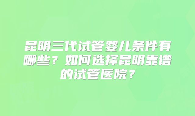 昆明三代试管婴儿条件有哪些？如何选择昆明靠谱的试管医院？