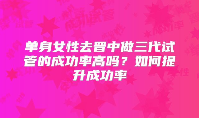 单身女性去晋中做三代试管的成功率高吗？如何提升成功率