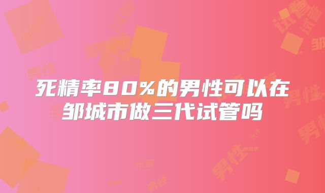 死精率80%的男性可以在邹城市做三代试管吗