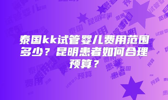泰国kk试管婴儿费用范围多少？昆明患者如何合理预算？