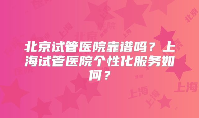 北京试管医院靠谱吗？上海试管医院个性化服务如何？