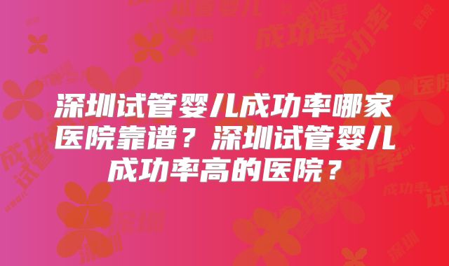 深圳试管婴儿成功率哪家医院靠谱？深圳试管婴儿成功率高的医院？
