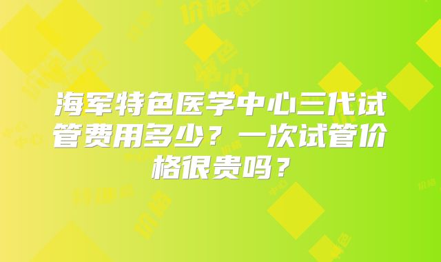 海军特色医学中心三代试管费用多少？一次试管价格很贵吗？
