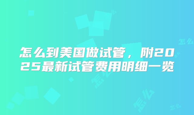 怎么到美国做试管，附2025最新试管费用明细一览