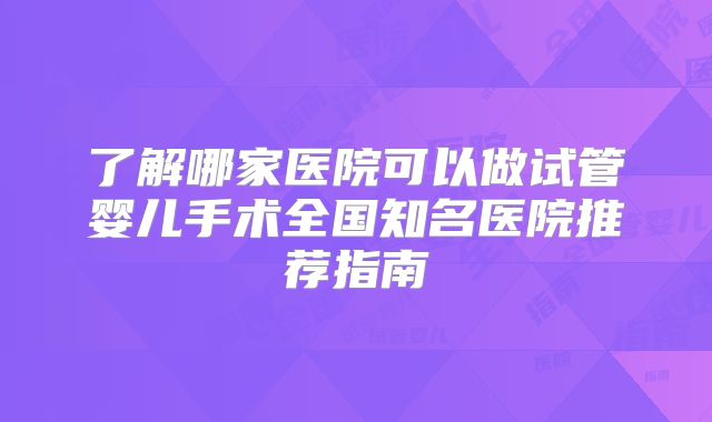 了解哪家医院可以做试管婴儿手术全国知名医院推荐指南