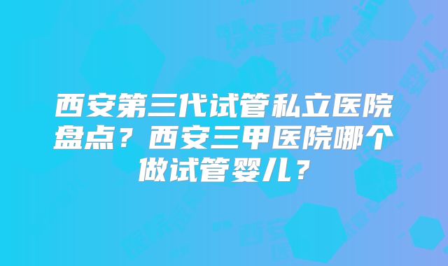 西安第三代试管私立医院盘点？西安三甲医院哪个做试管婴儿？