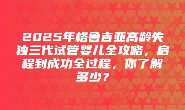 2025年格鲁吉亚高龄失独三代试管婴儿全攻略，启程到成功全过程，你了解多少？
