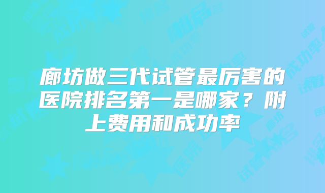 廊坊做三代试管最厉害的医院排名第一是哪家？附上费用和成功率