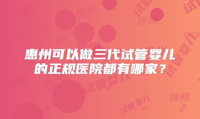 惠州可以做三代试管婴儿的正规医院都有哪家？