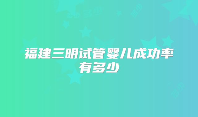 福建三明试管婴儿成功率有多少