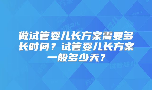 做试管婴儿长方案需要多长时间？试管婴儿长方案一般多少天？